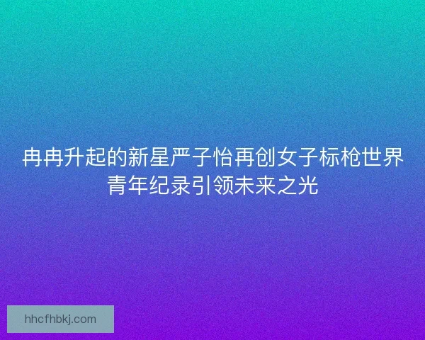 冉冉升起的新星严子怡再创女子标枪世界青年纪录引领未来之光