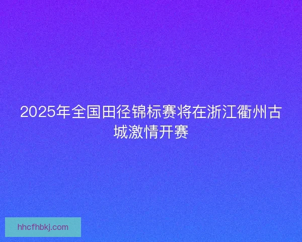 2025年全国田径锦标赛将在浙江衢州古城激情开赛