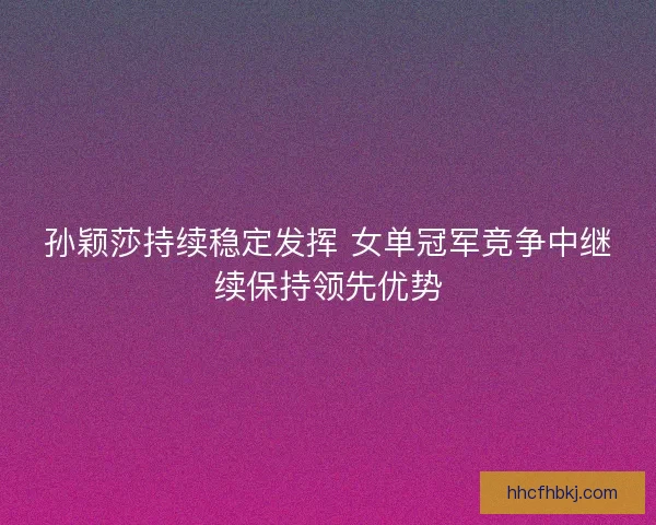 孙颖莎持续稳定发挥 女单冠军竞争中继续保持领先优势