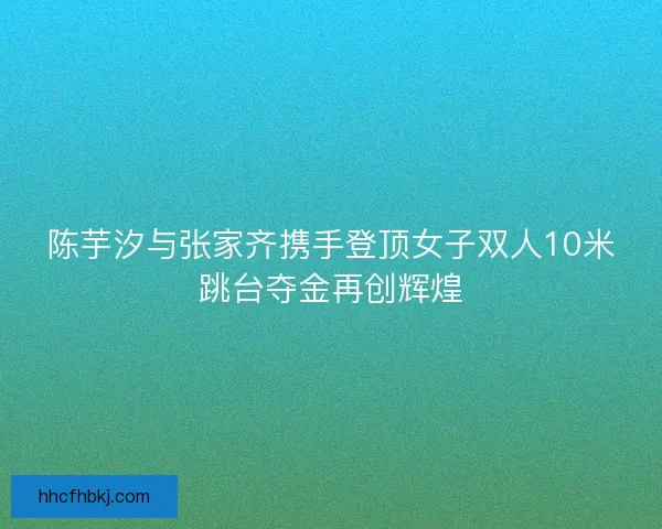 陈芋汐与张家齐携手登顶女子双人10米跳台夺金再创辉煌