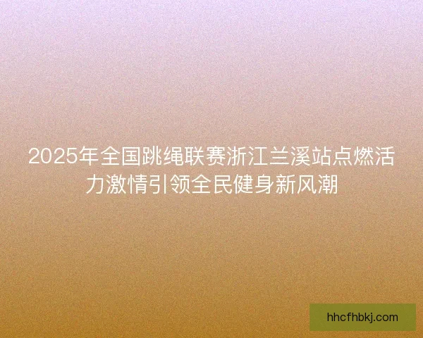 2025年全国跳绳联赛浙江兰溪站点燃活力激情引领全民健身新风潮 2025年全国跳绳联赛浙江兰溪站点燃活力激情引领全民健身新风潮