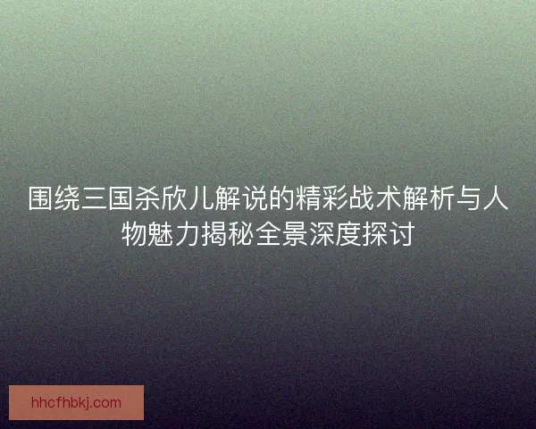 围绕三国杀欣儿解说的精彩战术解析与人物魅力揭秘全景深度探讨
