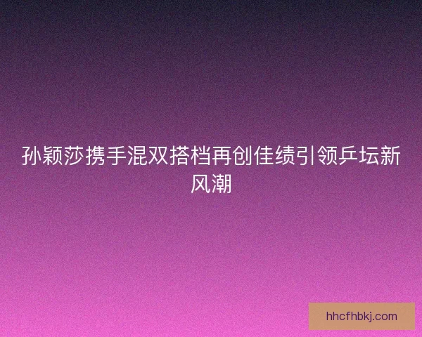 孙颖莎携手混双搭档再创佳绩引领乒坛新风潮 孙颖莎携手混双搭档再创佳绩引领乒坛新风潮