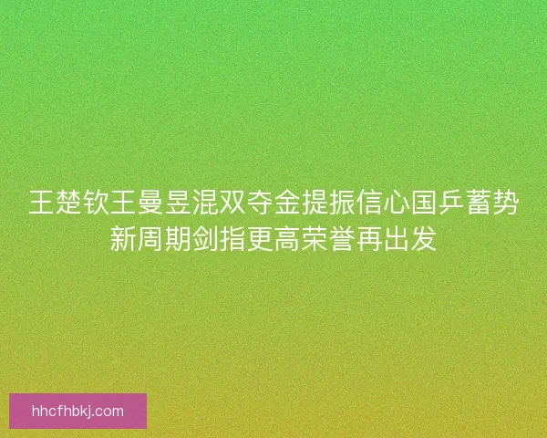 王楚钦王曼昱混双夺金提振信心国乒蓄势新周期剑指更高荣誉再出发 王楚钦王曼昱混双夺金提振信心国乒蓄势新周期剑指更高荣誉再出发