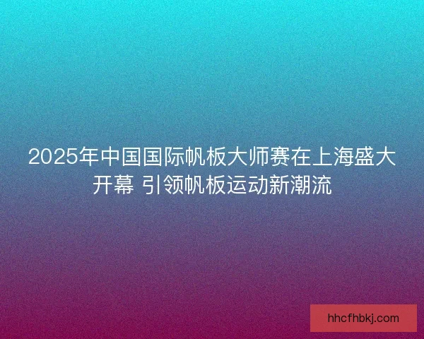 2025年中国国际帆板大师赛在上海盛大开幕 引领帆板运动新潮流