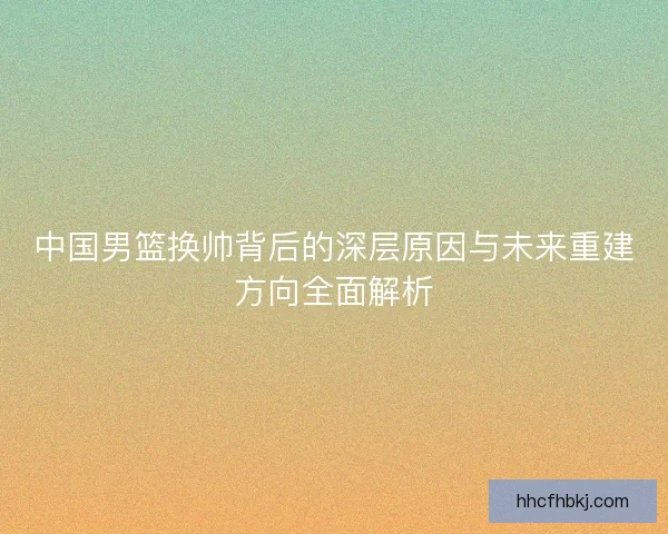 中国男篮换帅背后的深层原因与未来重建方向全面解析