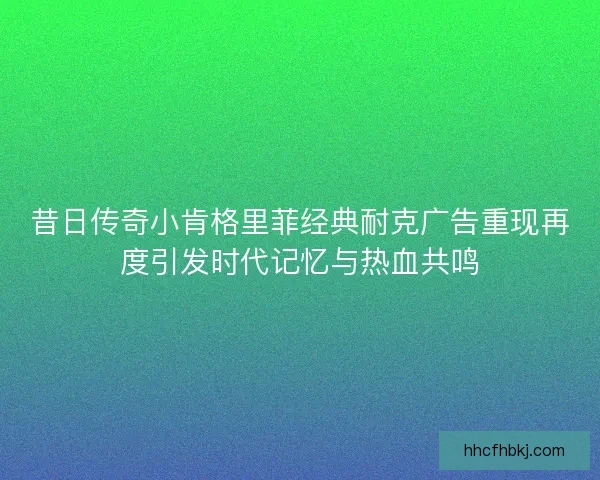 昔日传奇小肯格里菲经典耐克广告重现再度引发时代记忆与热血共鸣