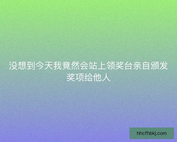 没想到今天我竟然会站上领奖台亲自颁发奖项给他人