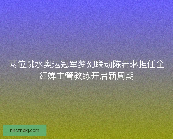 两位跳水奥运冠军梦幻联动陈若琳担任全红婵主管教练开启新周期 两位跳水奥运冠军梦幻联动陈若琳担任全红婵主管教练开启新周期